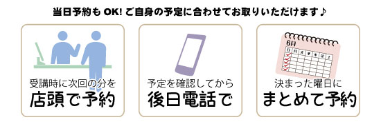 当日予約もOK!店頭で、電話で、曜日を決めて1か月分まとめて…など、ご自身の予定に合わせてお取りいただけます。